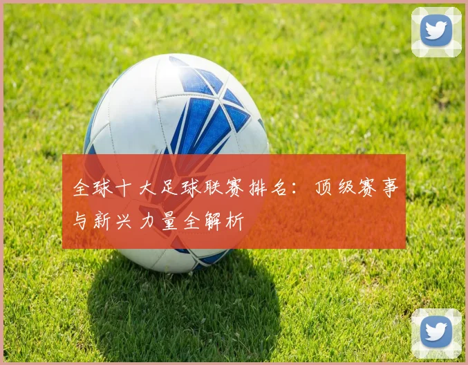 全球十大足球联赛排名：顶级赛事与新兴力量全解析