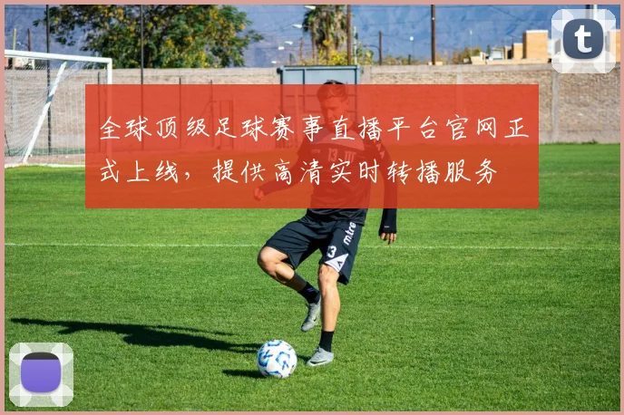 全球顶级足球赛事直播平台官网正式上线，提供高清实时转播服务