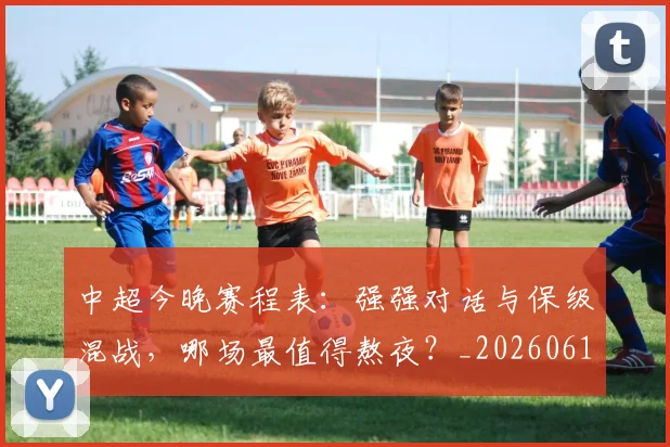 中超今晚赛程表:强强对话与保级混战,哪场最值得熬夜?_20260610190337
