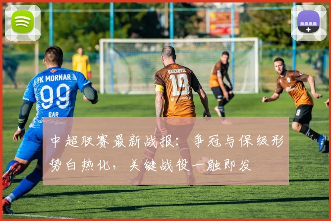 中超联赛最新战报：争冠与保级形势白热化，关键战役一触即发