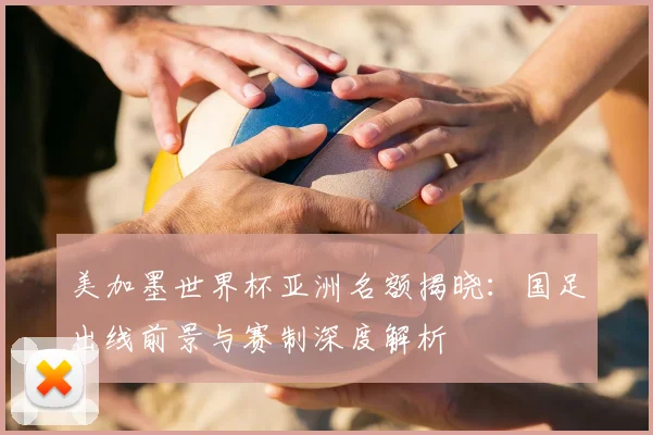 美加墨世界杯亚洲名额揭晓：国足出线前景与赛制深度解析