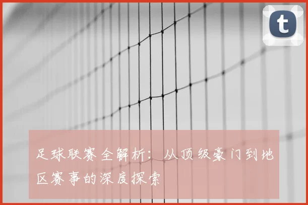 足球联赛全解析:从顶级豪门到地区赛事的深度探索